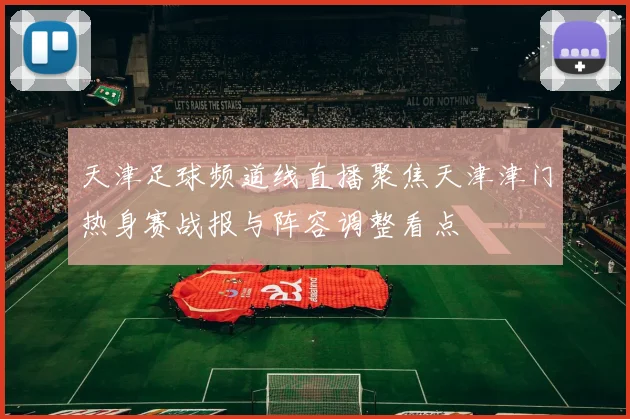 天津足球频道线直播聚焦天津津门热身赛战报与阵容调整看点