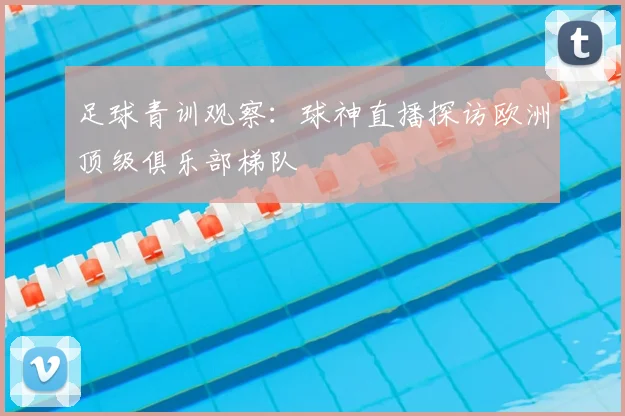 足球青训观察：球神直播探访欧洲顶级俱乐部梯队