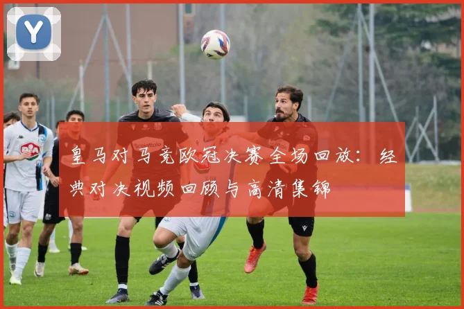 皇马对马竞欧冠决赛全场回放：经典对决视频回顾与高清集锦