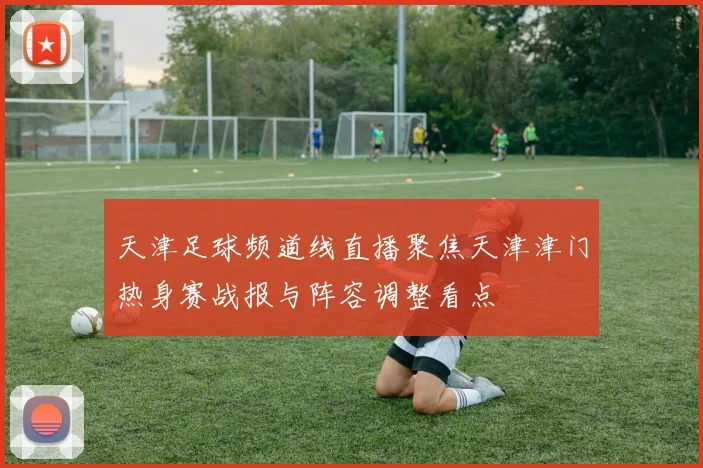 天津足球频道线直播聚焦天津津门热身赛战报与阵容调整看点