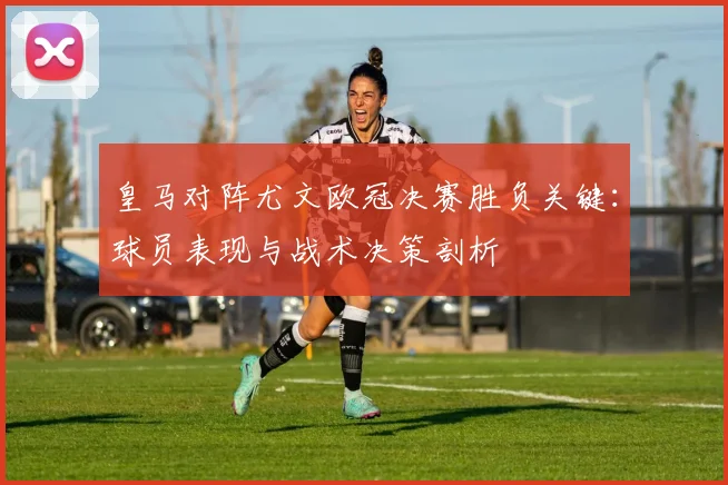 皇马对阵尤文欧冠决赛胜负关键:球员表现与战术决策剖析