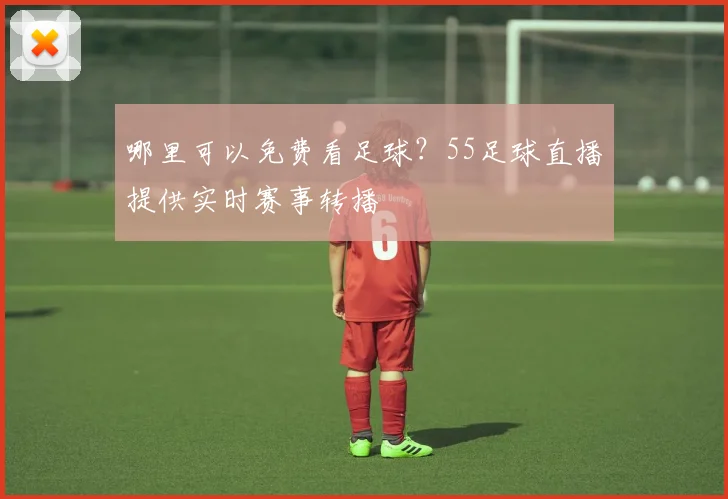 哪里可以免费看足球？55足球直播提供实时赛事转播