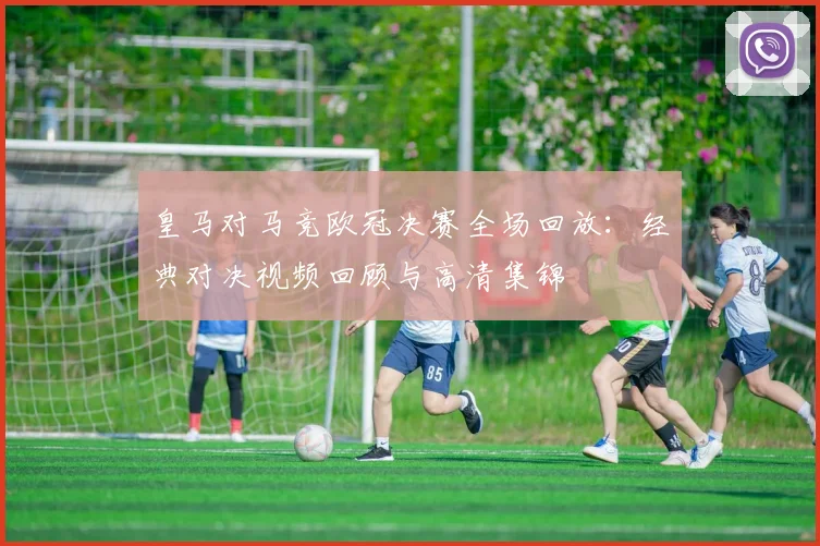 皇马对马竞欧冠决赛全场回放：经典对决视频回顾与高清集锦
