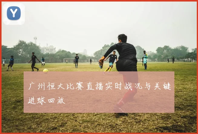 广州恒大比赛直播实时战况与关键进球回放