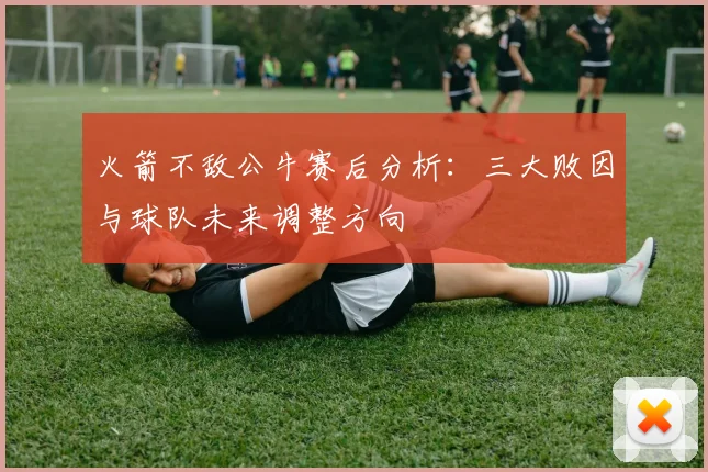 火箭不敌公牛赛后分析:三大败因与球队未来调整方向