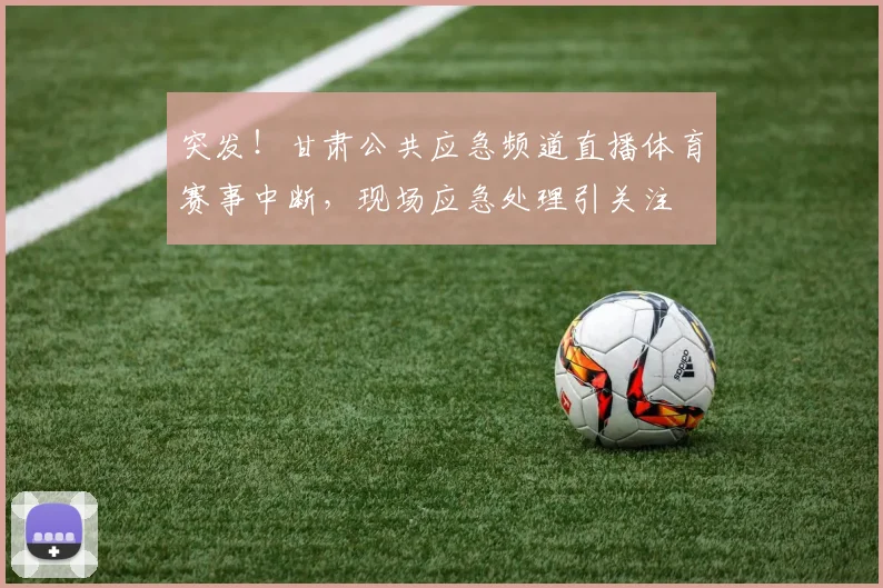 突发!甘肃公共应急频道直播体育赛事中断,现场应急处理引关注