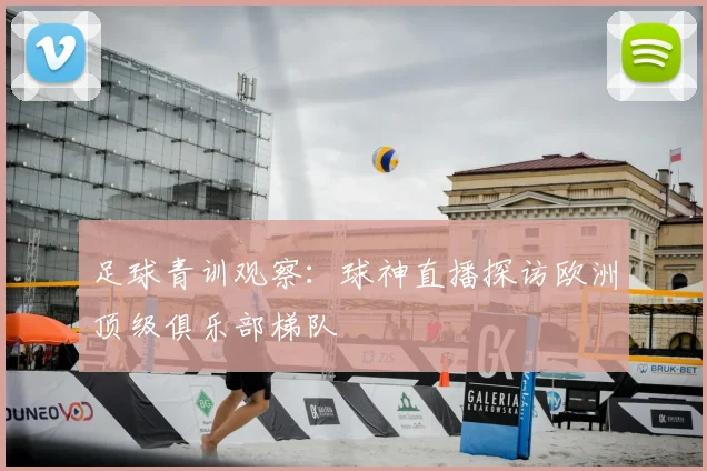 足球青训观察：球神直播探访欧洲顶级俱乐部梯队